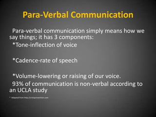 Para-Verbal Communication
Para-verbal communication simply means how we
say things; it has 3 components:
*Tone-inflection of voice
*Cadence-rate of speech
*Volume-lowering or raising of our voice.
93% of communication is non-verbal according to
an UCLA study
* Adapted from http://crisisprevention.com

 