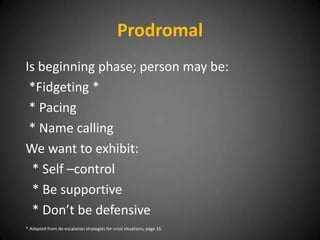 Prodromal
Is beginning phase; person may be:
*Fidgeting *
* Pacing
* Name calling
We want to exhibit:
* Self –control
* Be supportive
* Don’t be defensive
* Adapted from de-escalation strategies for crisis situations, page 16

 