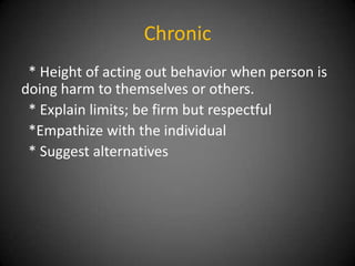 Chronic
* Height of acting out behavior when person is
doing harm to themselves or others.
* Explain limits; be firm but respectful
*Empathize with the individual
* Suggest alternatives

 