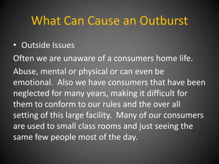 What Can Cause an Outburst
• Outside Issues
Often we are unaware of a consumers home life.
Abuse, mental or physical or can even be
emotional. Also we have consumers that have been
neglected for many years, making it difficult for
them to conform to our rules and the over all
setting of this large facility. Many of our consumers
are used to small class rooms and just seeing the
same few people most of the day.

 