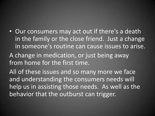• Our consumers may act out if there's a death
in the family or the close friend. Just a change
in someone's routine can cause issues to arise.
A change in medication, or just being away
from home for the first time.
All of these issues and so many more we face
and understanding the consumers needs will
help us in assisting those needs. As well as the
behavior that the outburst can trigger.

 