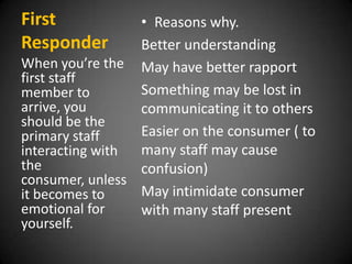 First
Responder

• Reasons why.
Better understanding
When you’re the May have better rapport
first staff
Something may be lost in
member to
arrive, you
communicating it to others
should be the
Easier on the consumer ( to
primary staff
many staff may cause
interacting with
the
confusion)
consumer, unless
May intimidate consumer
it becomes to
emotional for
with many staff present
yourself.

 