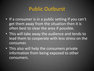Public Outburst
• If a consumer is in a public setting if you can’t
get them away from the situation then it is
often best to clear the area if possible.
• This will take away the audience and tends to
lead them to cooperate with less stress on the
consumer.
• This also will help the consumers private
information from being exposed to other
consumers.

 