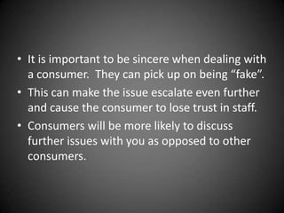 • It is important to be sincere when dealing with
a consumer. They can pick up on being “fake”.
• This can make the issue escalate even further
and cause the consumer to lose trust in staff.
• Consumers will be more likely to discuss
further issues with you as opposed to other
consumers.

 