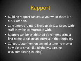 Rapport
• Building rapport can assist you when there is a
crisis later on.
• Consumers are more likely to discuss issues with
staff they feel comfortable with.
• Rapport can be established by remembering a
first name or taking an interest in their hobbies.
• Congratulate them on any milestone no matter
how big or small. (i.e Birthdays, passing
test, completing training)

 