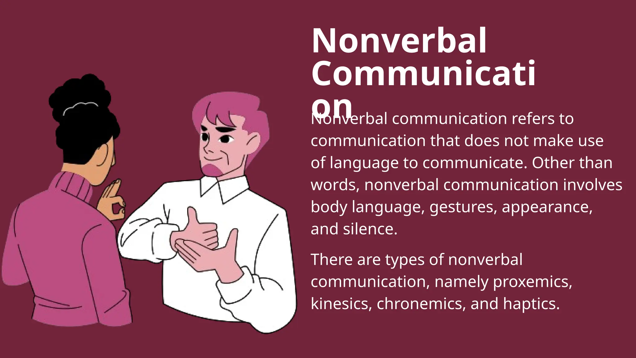 Nonverbal
Communicati
on
Nonverbal communication refers to
communication that does not make use
of language to communicate. Other than
words, nonverbal communication involves
body language, gestures, appearance,
and silence.
There are types of nonverbal
communication, namely proxemics,
kinesics, chronemics, and haptics.
 