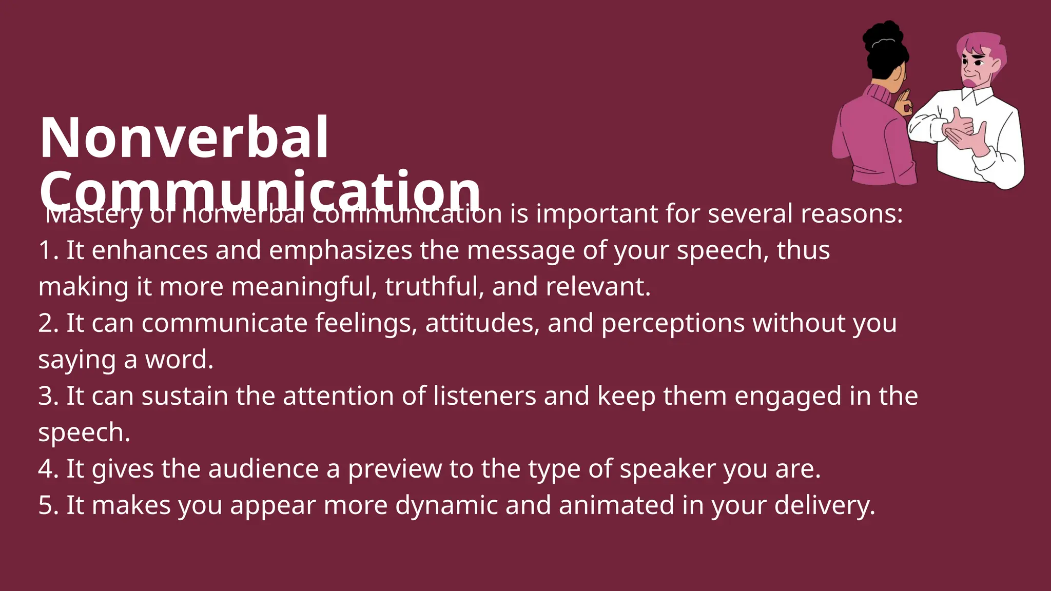 Nonverbal
Communication
Mastery of nonverbal communication is important for several reasons:
1. It enhances and emphasizes the message of your speech, thus
making it more meaningful, truthful, and relevant.
2. It can communicate feelings, attitudes, and perceptions without you
saying a word.
3. It can sustain the attention of listeners and keep them engaged in the
speech.
4. It gives the audience a preview to the type of speaker you are.
5. It makes you appear more dynamic and animated in your delivery.
 