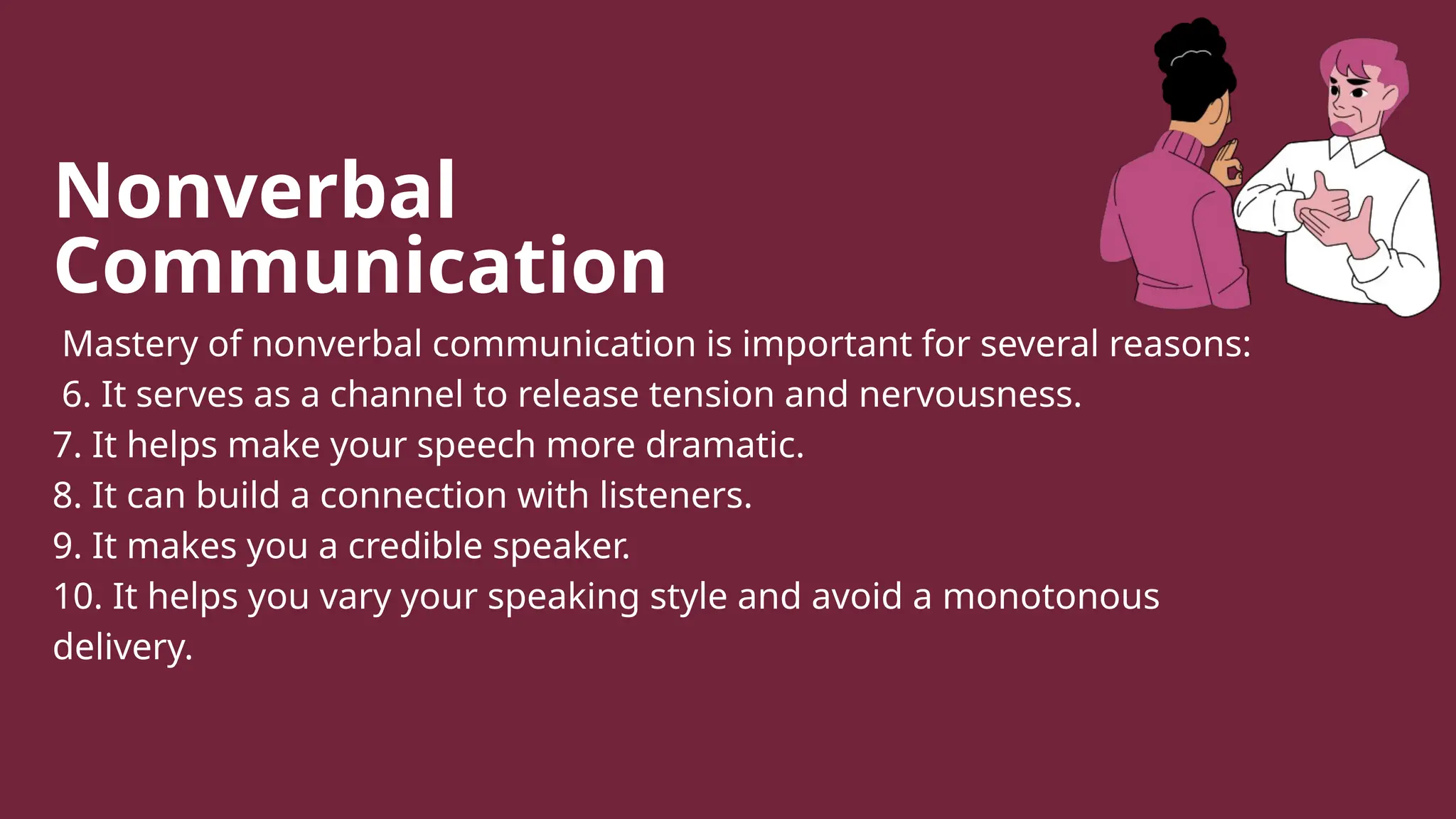 Nonverbal
Communication
Mastery of nonverbal communication is important for several reasons:
6. It serves as a channel to release tension and nervousness.
7. It helps make your speech more dramatic.
8. It can build a connection with listeners.
9. It makes you a credible speaker.
10. It helps you vary your speaking style and avoid a monotonous
delivery.
 