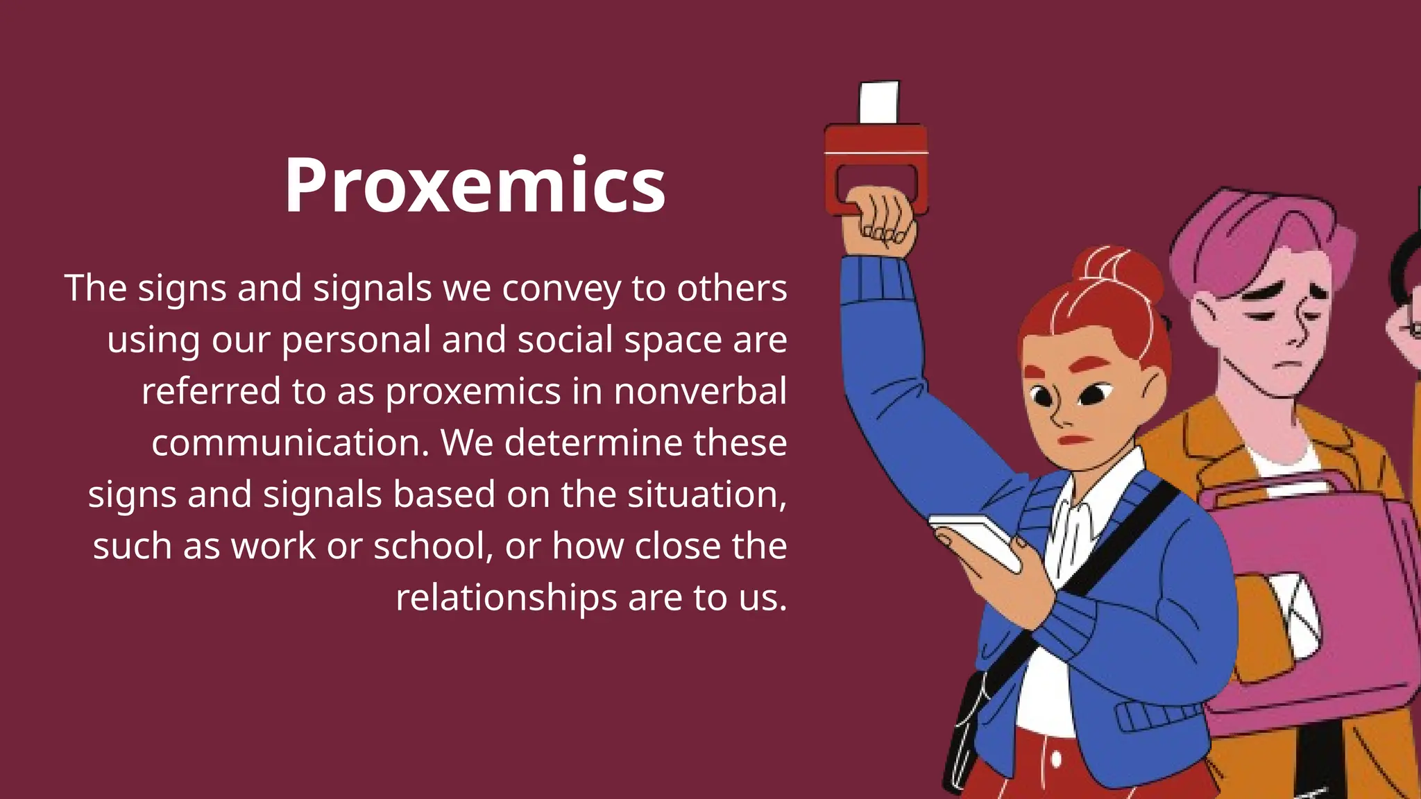 Proxemics
The signs and signals we convey to others
using our personal and social space are
referred to as proxemics in nonverbal
communication. We determine these
signs and signals based on the situation,
such as work or school, or how close the
relationships are to us.
 