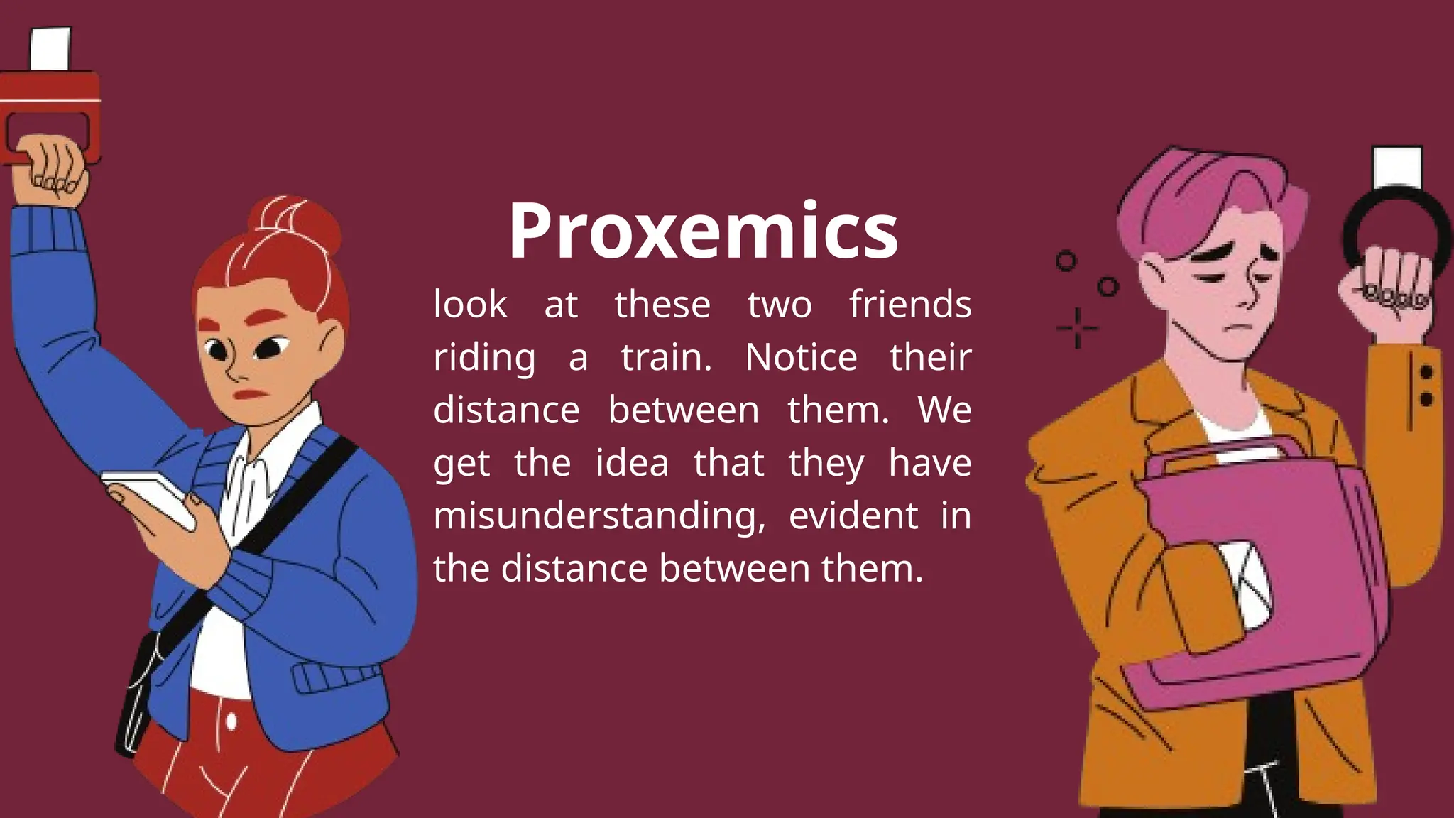 Proxemics
look at these two friends
riding a train. Notice their
distance between them. We
get the idea that they have
misunderstanding, evident in
the distance between them.
 