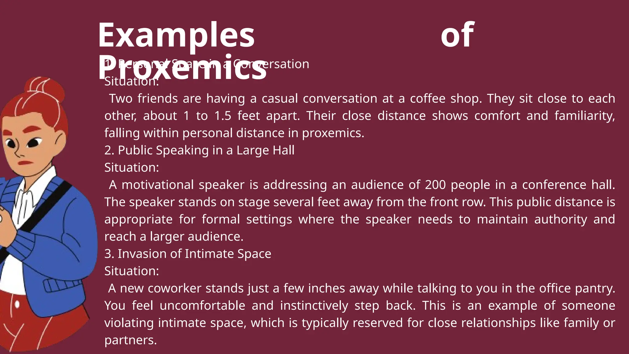 Examples of
Proxemics
1. Personal Space in a Conversation
Situation:
Two friends are having a casual conversation at a coffee shop. They sit close to each
other, about 1 to 1.5 feet apart. Their close distance shows comfort and familiarity,
falling within personal distance in proxemics.
2. Public Speaking in a Large Hall
Situation:
A motivational speaker is addressing an audience of 200 people in a conference hall.
The speaker stands on stage several feet away from the front row. This public distance is
appropriate for formal settings where the speaker needs to maintain authority and
reach a larger audience.
3. Invasion of Intimate Space
Situation:
A new coworker stands just a few inches away while talking to you in the office pantry.
You feel uncomfortable and instinctively step back. This is an example of someone
violating intimate space, which is typically reserved for close relationships like family or
partners.
 