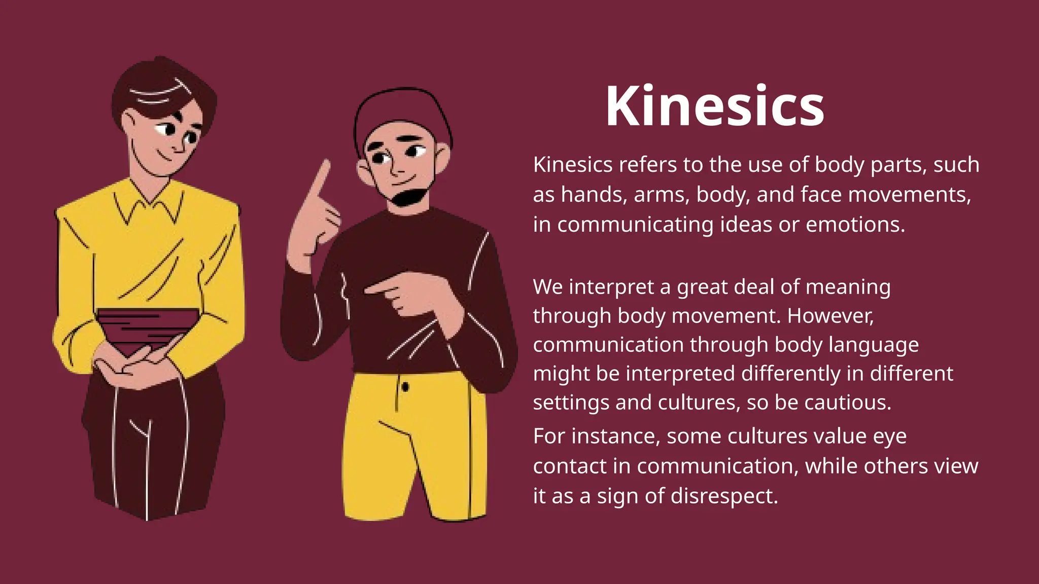 Kinesics
Kinesics refers to the use of body parts, such
as hands, arms, body, and face movements,
in communicating ideas or emotions.
We interpret a great deal of meaning
through body movement. However,
communication through body language
might be interpreted differently in different
settings and cultures, so be cautious.
For instance, some cultures value eye
contact in communication, while others view
it as a sign of disrespect.
 