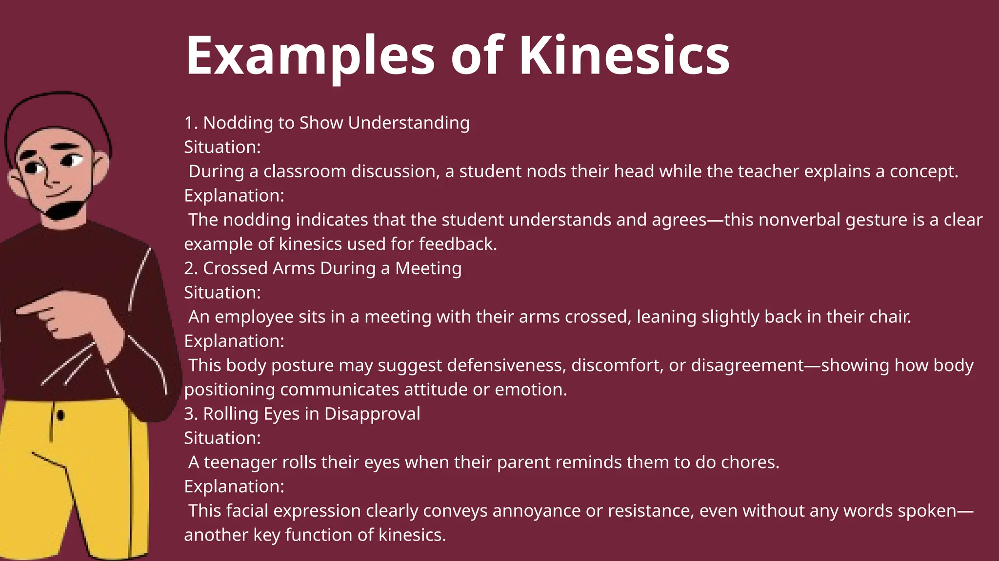 Examples of Kinesics
1. Nodding to Show Understanding
Situation:
During a classroom discussion, a student nods their head while the teacher explains a concept.
Explanation:
The nodding indicates that the student understands and agrees—this nonverbal gesture is a clear
example of kinesics used for feedback.
2. Crossed Arms During a Meeting
Situation:
An employee sits in a meeting with their arms crossed, leaning slightly back in their chair.
Explanation:
This body posture may suggest defensiveness, discomfort, or disagreement—showing how body
positioning communicates attitude or emotion.
3. Rolling Eyes in Disapproval
Situation:
A teenager rolls their eyes when their parent reminds them to do chores.
Explanation:
This facial expression clearly conveys annoyance or resistance, even without any words spoken—
another key function of kinesics.
 