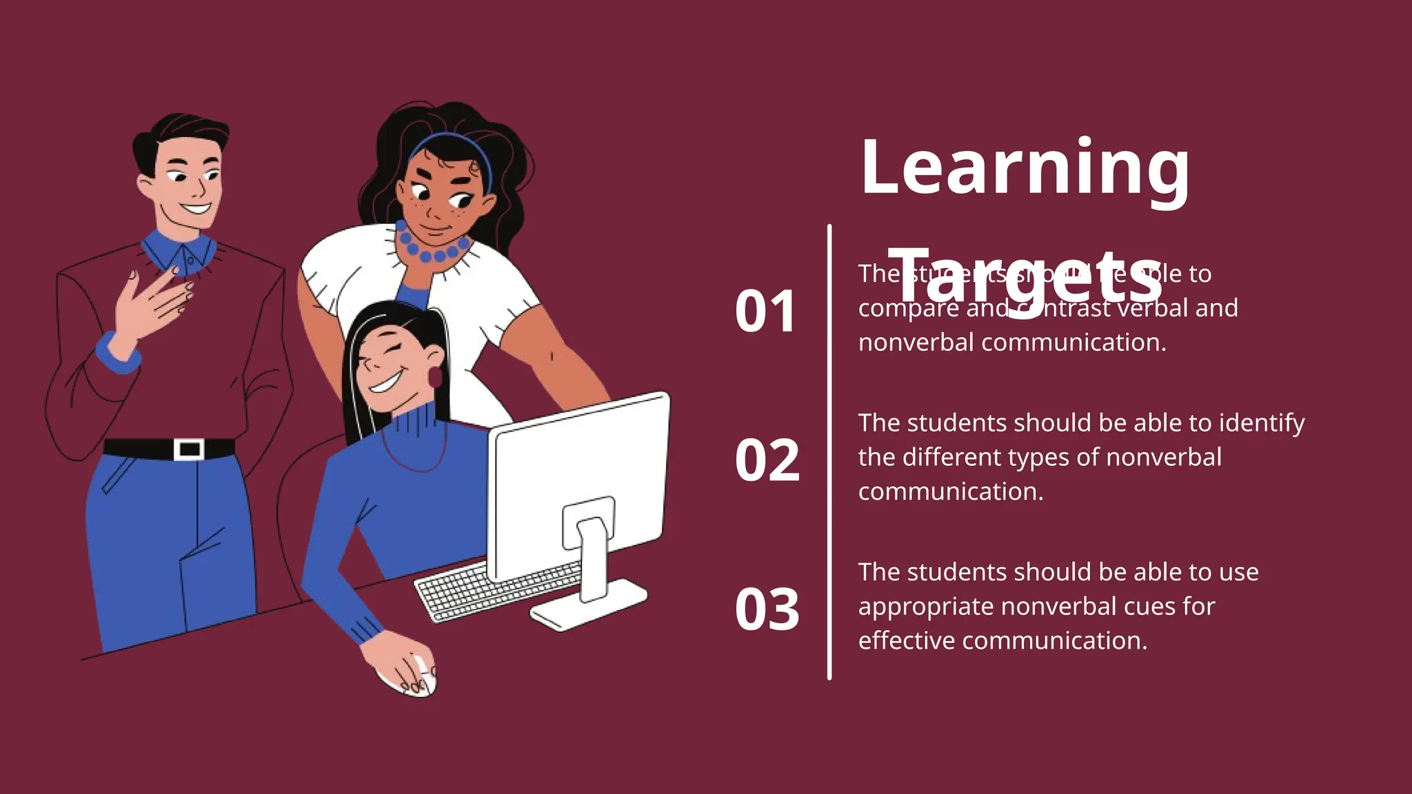 Learning
Targets
01
02
03
The students should be able to
compare and contrast verbal and
nonverbal communication.
The students should be able to identify
the different types of nonverbal
communication.
The students should be able to use
appropriate nonverbal cues for
effective communication.
 