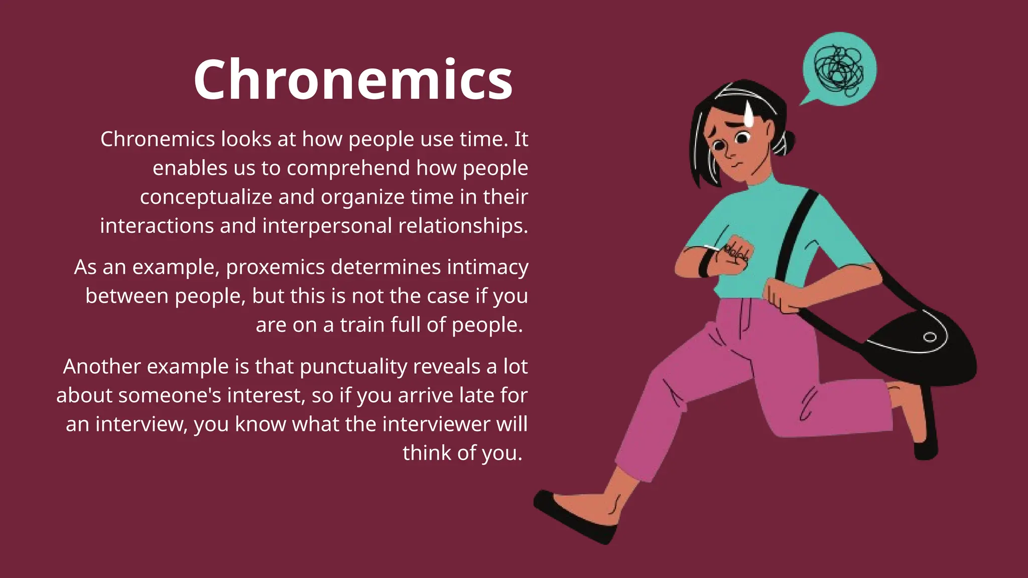 Chronemics
Chronemics looks at how people use time. It
enables us to comprehend how people
conceptualize and organize time in their
interactions and interpersonal relationships.
As an example, proxemics determines intimacy
between people, but this is not the case if you
are on a train full of people.
Another example is that punctuality reveals a lot
about someone's interest, so if you arrive late for
an interview, you know what the interviewer will
think of you.
 
