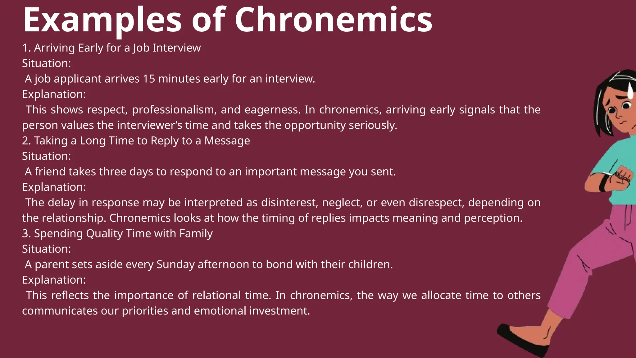 Examples of Chronemics
1. Arriving Early for a Job Interview
Situation:
A job applicant arrives 15 minutes early for an interview.
Explanation:
This shows respect, professionalism, and eagerness. In chronemics, arriving early signals that the
person values the interviewer’s time and takes the opportunity seriously.
2. Taking a Long Time to Reply to a Message
Situation:
A friend takes three days to respond to an important message you sent.
Explanation:
The delay in response may be interpreted as disinterest, neglect, or even disrespect, depending on
the relationship. Chronemics looks at how the timing of replies impacts meaning and perception.
3. Spending Quality Time with Family
Situation:
A parent sets aside every Sunday afternoon to bond with their children.
Explanation:
This reflects the importance of relational time. In chronemics, the way we allocate time to others
communicates our priorities and emotional investment.
 