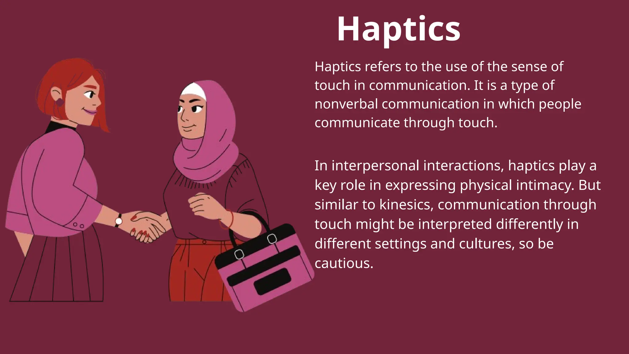 Haptics
Haptics refers to the use of the sense of
touch in communication. It is a type of
nonverbal communication in which people
communicate through touch.
In interpersonal interactions, haptics play a
key role in expressing physical intimacy. But
similar to kinesics, communication through
touch might be interpreted differently in
different settings and cultures, so be
cautious.
 