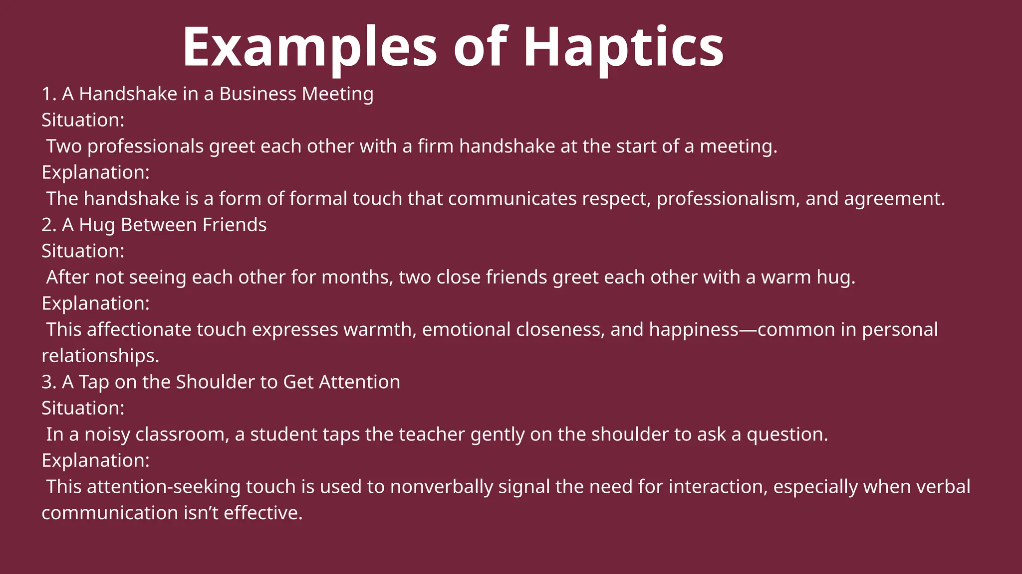 Examples of Haptics
1. A Handshake in a Business Meeting
Situation:
Two professionals greet each other with a firm handshake at the start of a meeting.
Explanation:
The handshake is a form of formal touch that communicates respect, professionalism, and agreement.
2. A Hug Between Friends
Situation:
After not seeing each other for months, two close friends greet each other with a warm hug.
Explanation:
This affectionate touch expresses warmth, emotional closeness, and happiness—common in personal
relationships.
3. A Tap on the Shoulder to Get Attention
Situation:
In a noisy classroom, a student taps the teacher gently on the shoulder to ask a question.
Explanation:
This attention-seeking touch is used to nonverbally signal the need for interaction, especially when verbal
communication isn’t effective.
 