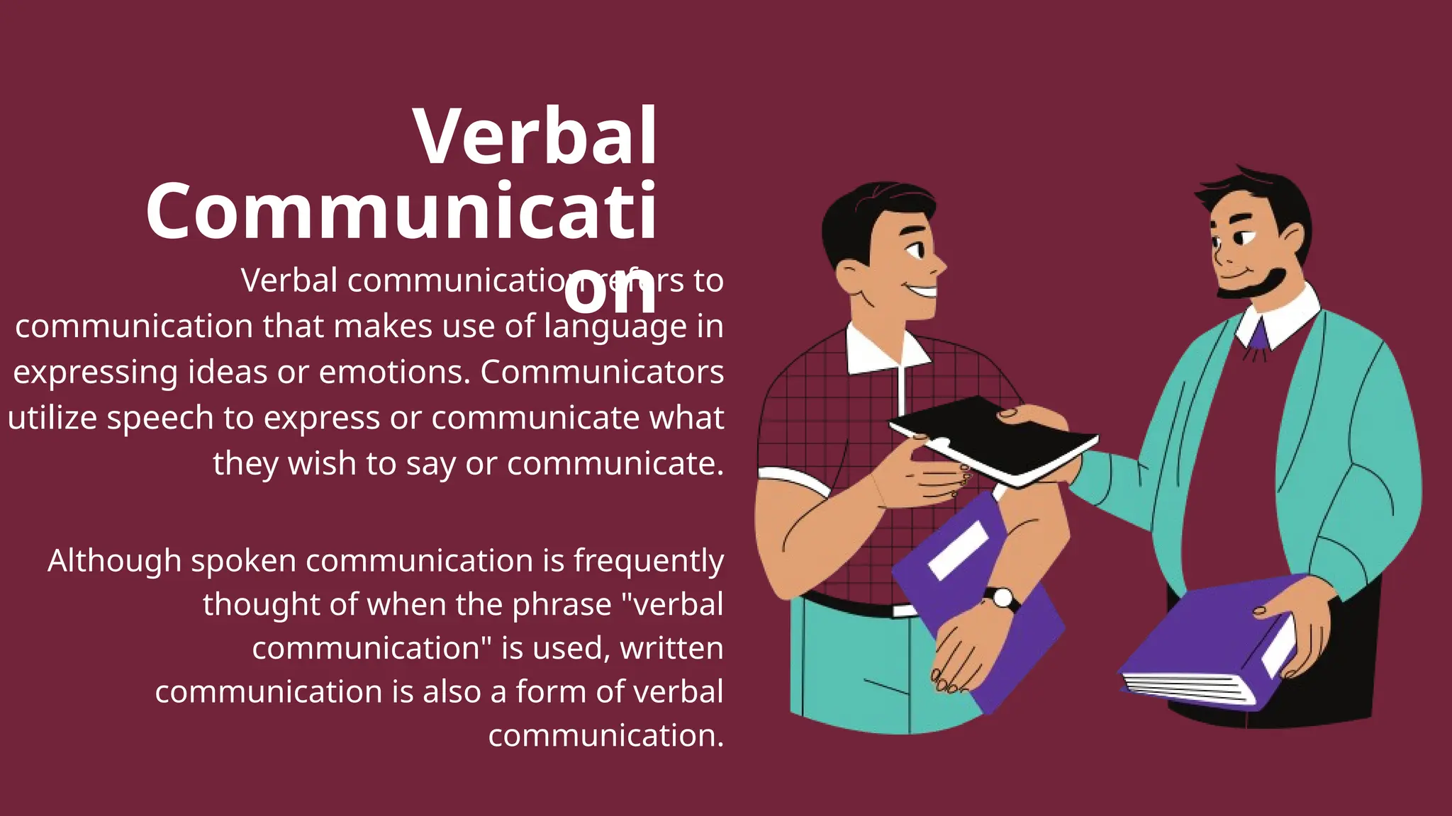 Verbal
Communicati
on
Verbal communication refers to
communication that makes use of language in
expressing ideas or emotions. Communicators
utilize speech to express or communicate what
they wish to say or communicate.
Although spoken communication is frequently
thought of when the phrase "verbal
communication" is used, written
communication is also a form of verbal
communication.
 
