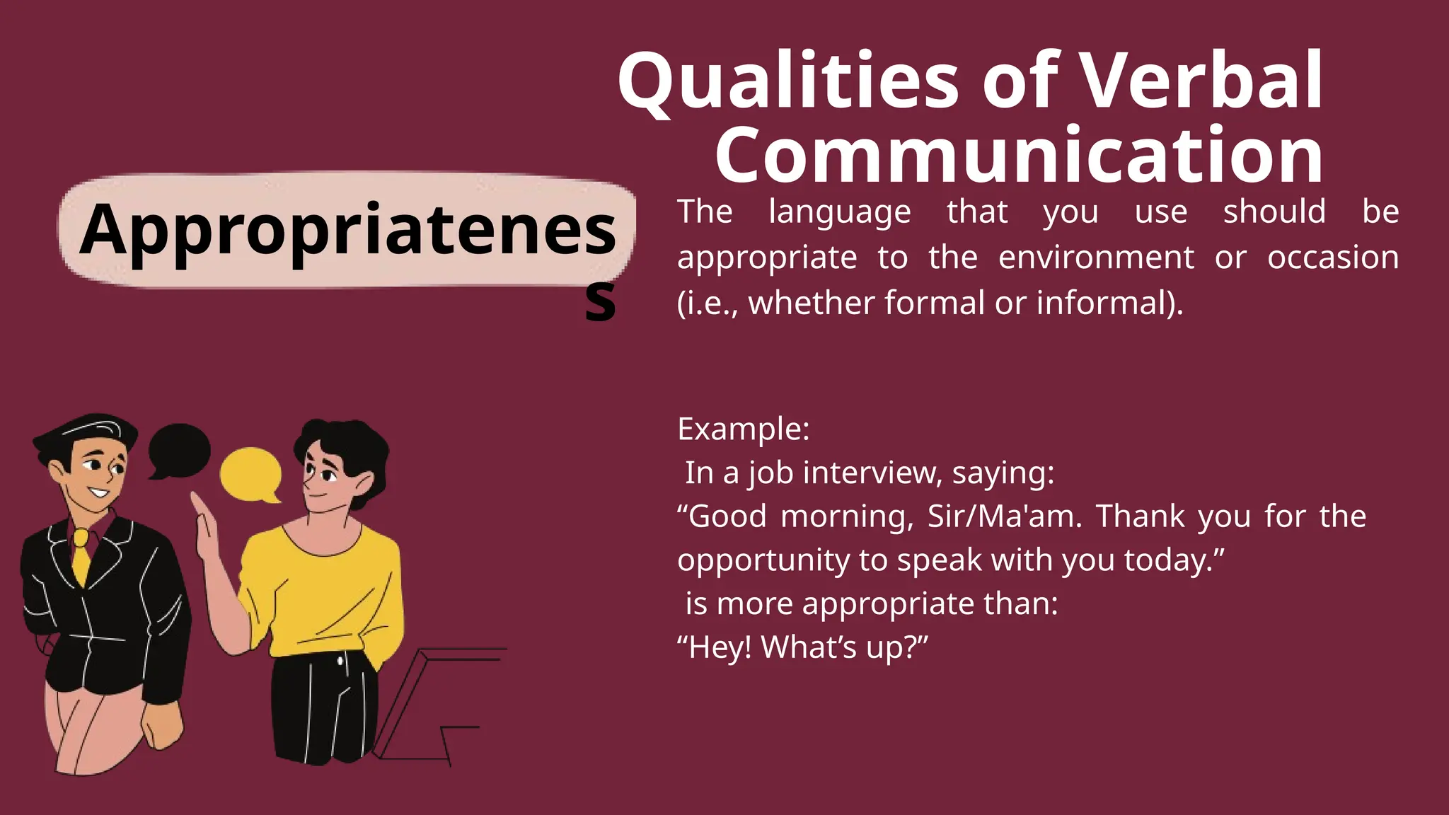 Qualities of Verbal
Communication
The language that you use should be
appropriate to the environment or occasion
(i.e., whether formal or informal).
Example:
In a job interview, saying:
“Good morning, Sir/Ma'am. Thank you for the
opportunity to speak with you today.”
is more appropriate than:
“Hey! What’s up?”
Appropriatenes
s
 