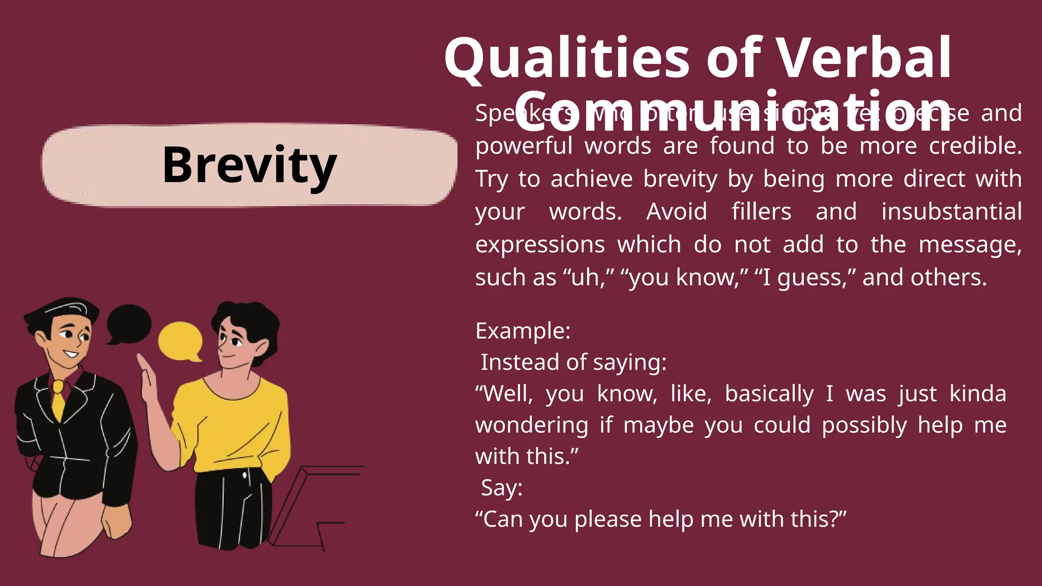Qualities of Verbal
Communication
Speakers who often use simple yet precise and
powerful words are found to be more credible.
Try to achieve brevity by being more direct with
your words. Avoid fillers and insubstantial
expressions which do not add to the message,
such as “uh,” “you know,” “I guess,” and others.
Example:
Instead of saying:
“Well, you know, like, basically I was just kinda
wondering if maybe you could possibly help me
with this.”
Say:
“Can you please help me with this?”
Brevity
 