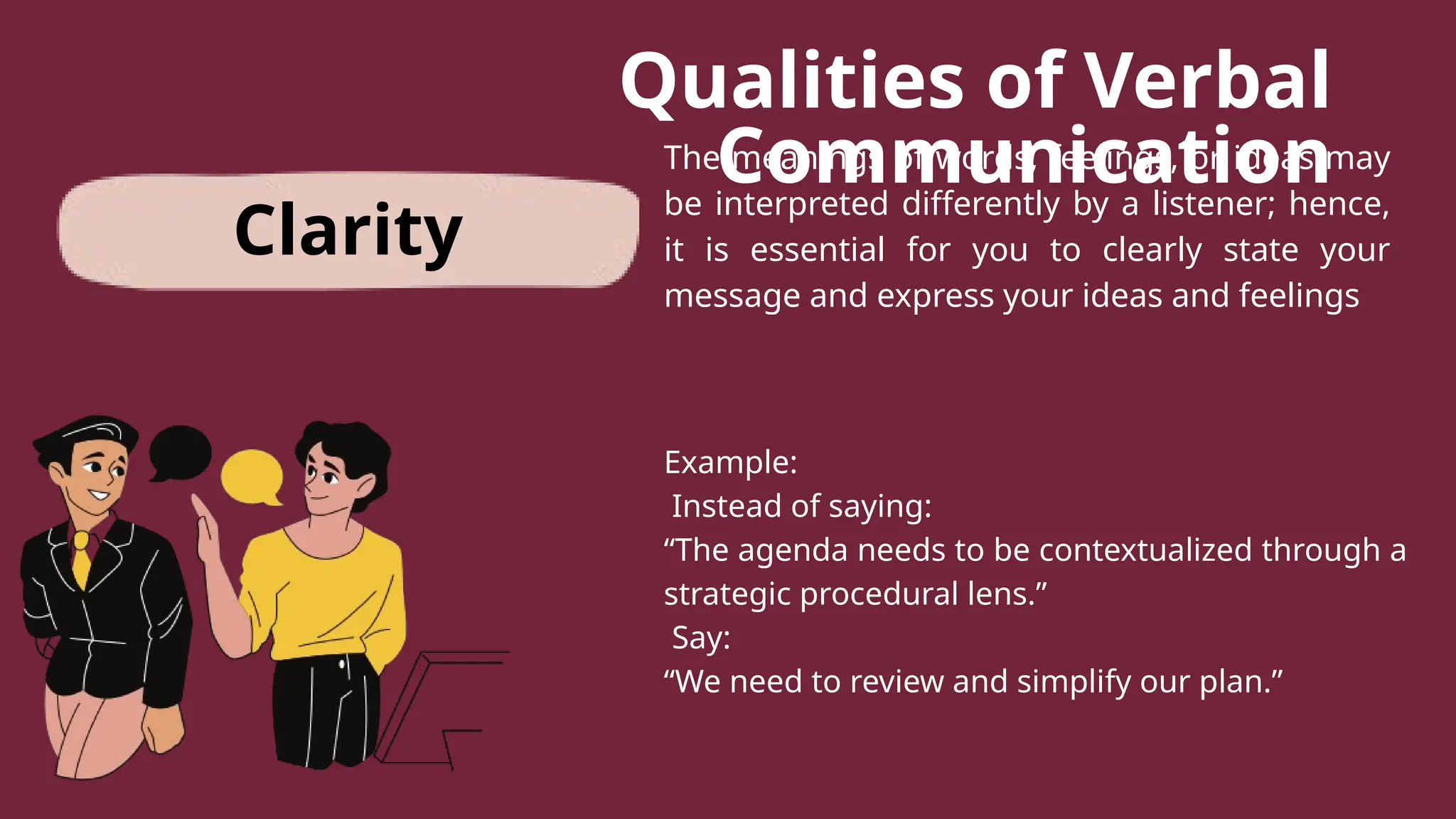 Qualities of Verbal
Communication
The meanings of words, feelings, or ideas may
be interpreted differently by a listener; hence,
it is essential for you to clearly state your
message and express your ideas and feelings
Example:
Instead of saying:
“The agenda needs to be contextualized through a
strategic procedural lens.”
Say:
“We need to review and simplify our plan.”
Clarity
 
