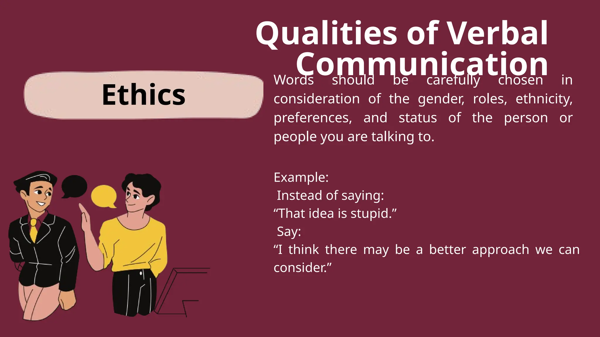Qualities of Verbal
Communication
Words should be carefully chosen in
consideration of the gender, roles, ethnicity,
preferences, and status of the person or
people you are talking to.
Example:
Instead of saying:
“That idea is stupid.”
Say:
“I think there may be a better approach we can
consider.”
Ethics
 