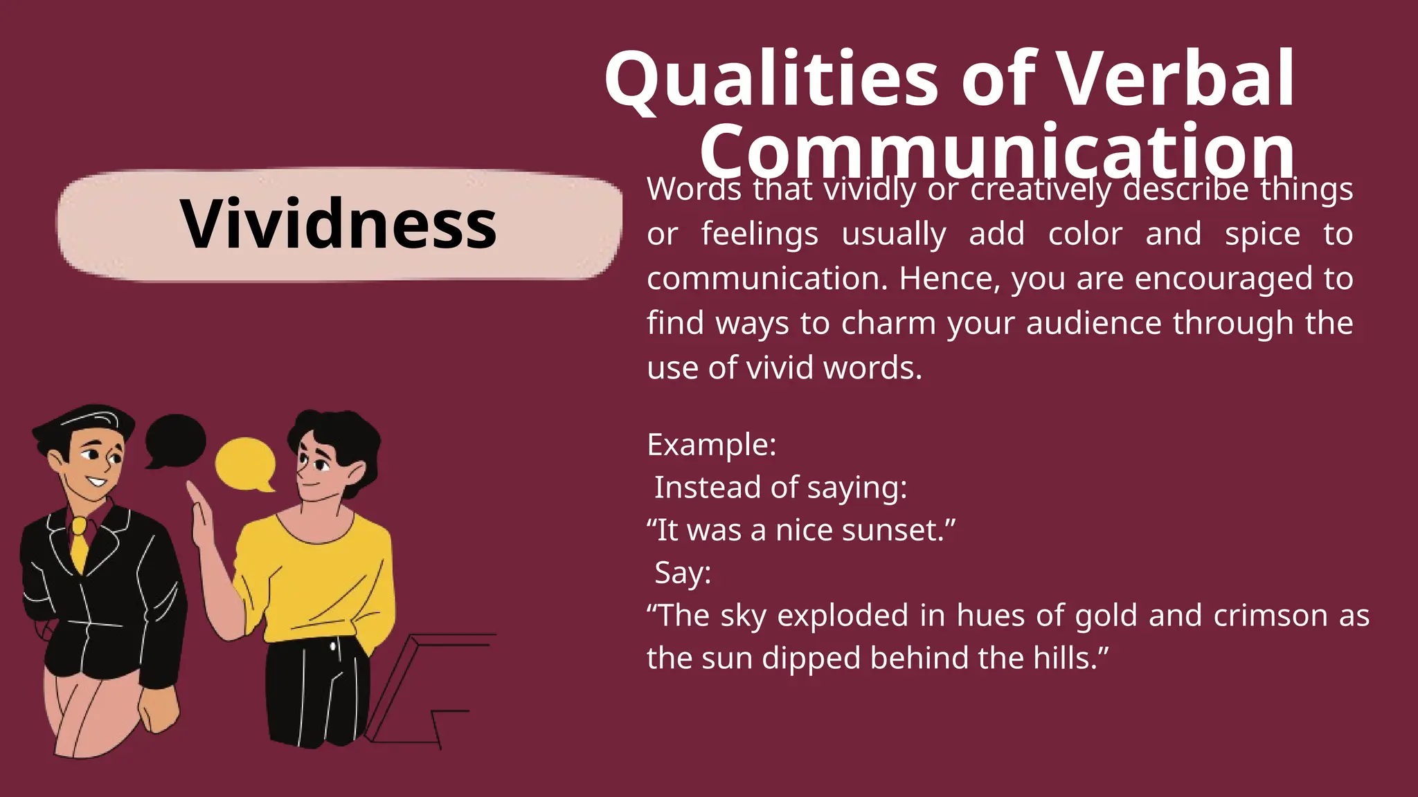 Qualities of Verbal
Communication
Words that vividly or creatively describe things
or feelings usually add color and spice to
communication. Hence, you are encouraged to
find ways to charm your audience through the
use of vivid words.
Example:
Instead of saying:
“It was a nice sunset.”
Say:
“The sky exploded in hues of gold and crimson as
the sun dipped behind the hills.”
Vividness
 