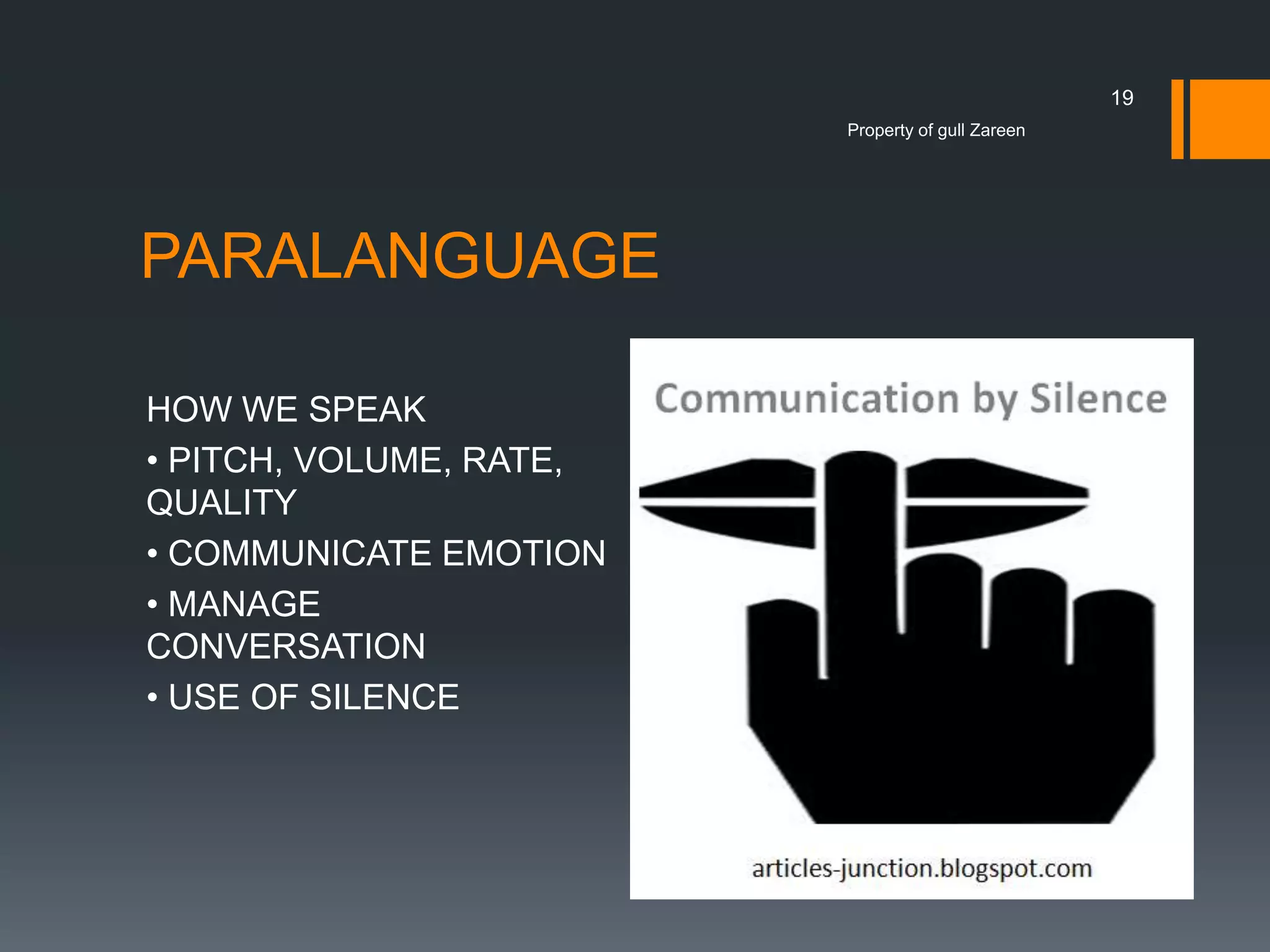 19
Property of gull Zareen

PARALANGUAGE
HOW WE SPEAK
• PITCH, VOLUME, RATE,
QUALITY
• COMMUNICATE EMOTION
• MANAGE
CONVERSATION
• USE OF SILENCE

 