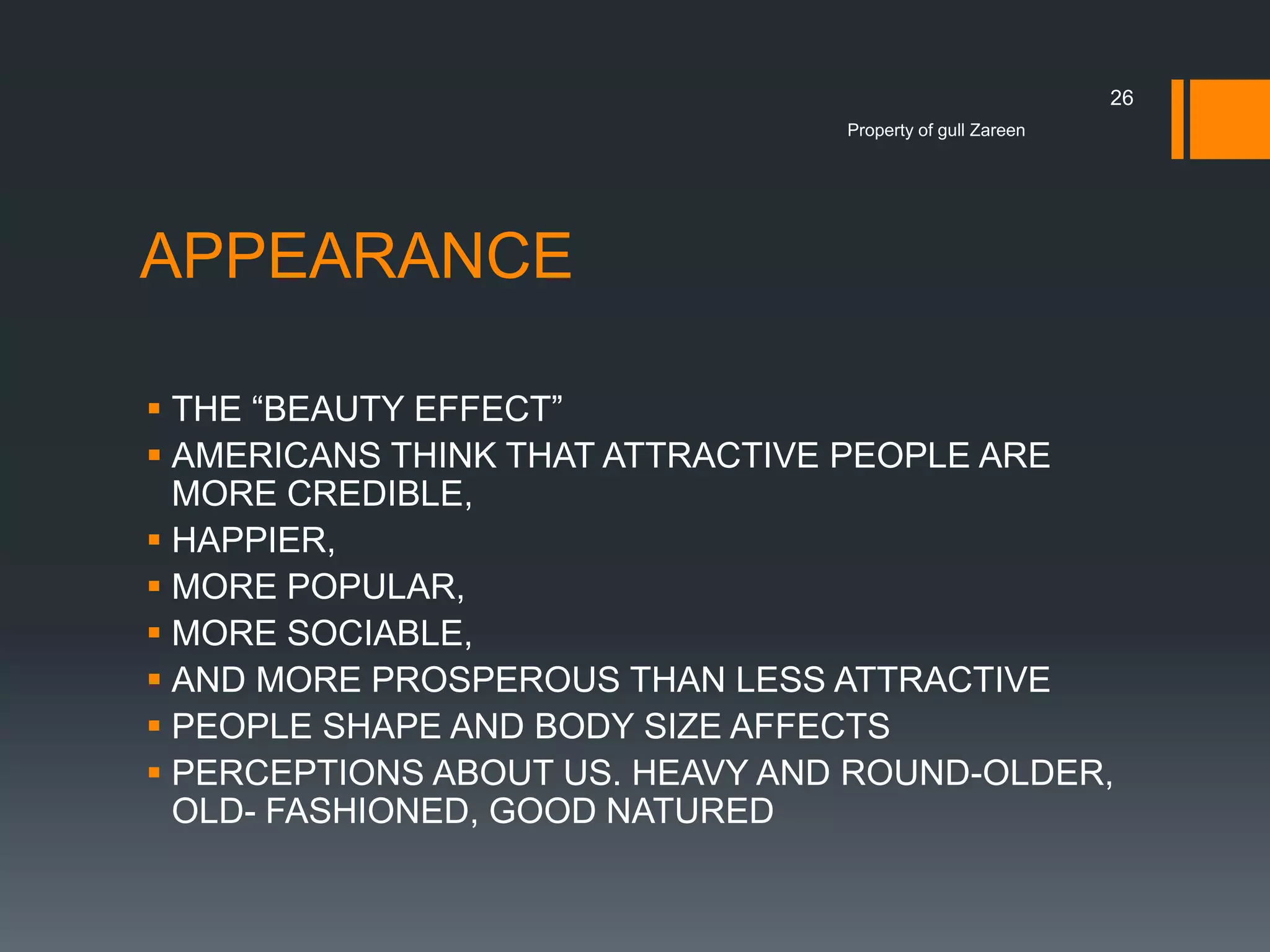 26
Property of gull Zareen

APPEARANCE
 THE “BEAUTY EFFECT”
 AMERICANS THINK THAT ATTRACTIVE PEOPLE ARE
MORE CREDIBLE,
 HAPPIER,
 MORE POPULAR,
 MORE SOCIABLE,
 AND MORE PROSPEROUS THAN LESS ATTRACTIVE
 PEOPLE SHAPE AND BODY SIZE AFFECTS
 PERCEPTIONS ABOUT US. HEAVY AND ROUND-OLDER,
OLD- FASHIONED, GOOD NATURED

 