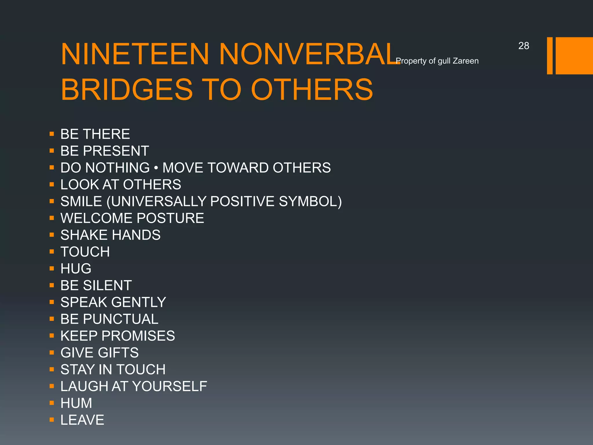 NINETEEN NONVERBAL
BRIDGES TO OTHERS

Property of gull Zareen




















BE THERE
BE PRESENT
DO NOTHING • MOVE TOWARD OTHERS
LOOK AT OTHERS
SMILE (UNIVERSALLY POSITIVE SYMBOL)
WELCOME POSTURE
SHAKE HANDS
TOUCH
HUG
BE SILENT
SPEAK GENTLY
BE PUNCTUAL
KEEP PROMISES
GIVE GIFTS
STAY IN TOUCH
LAUGH AT YOURSELF
HUM
LEAVE

28

 