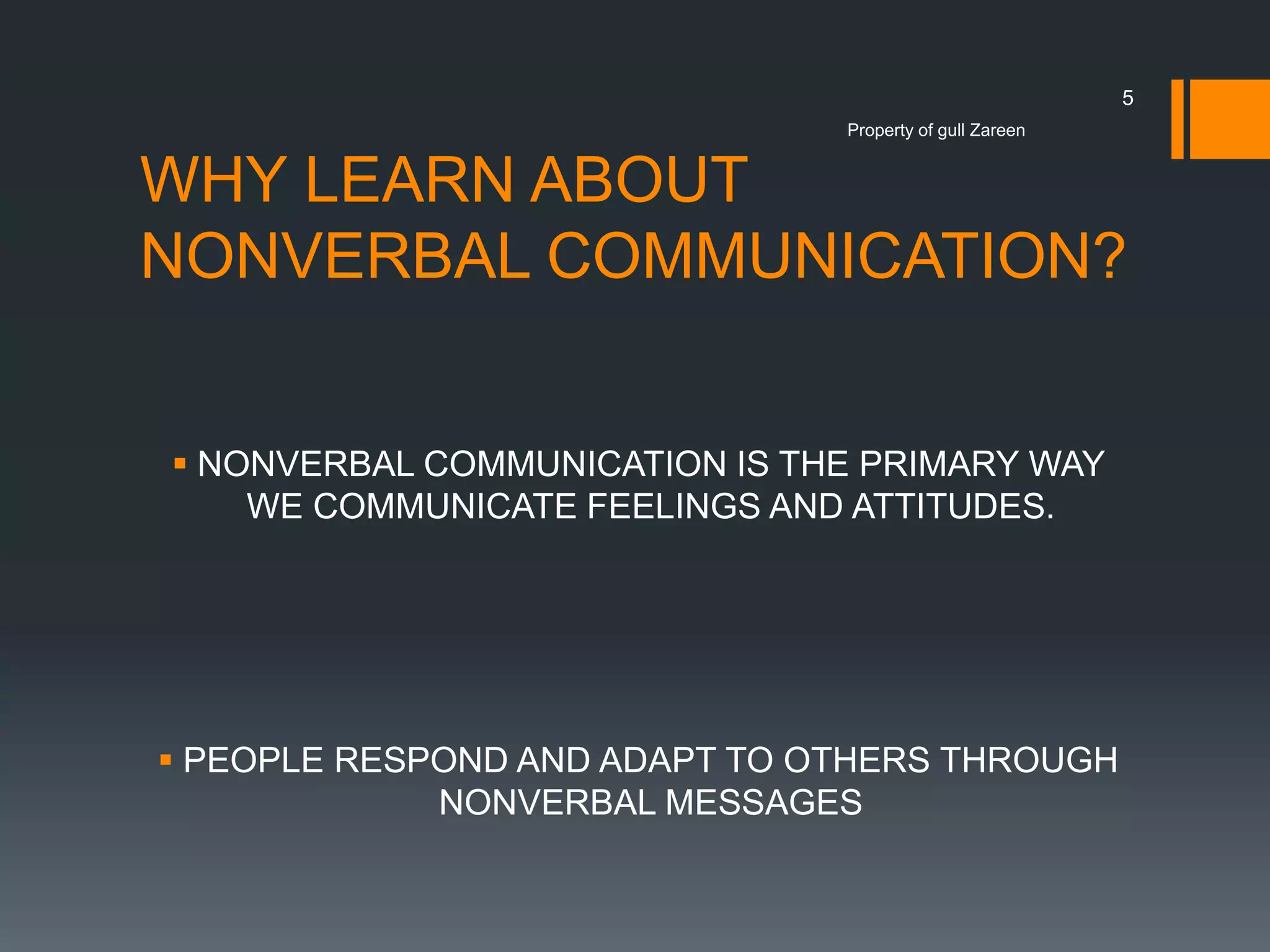 5
Property of gull Zareen

WHY LEARN ABOUT
NONVERBAL COMMUNICATION?
 NONVERBAL COMMUNICATION IS THE PRIMARY WAY
WE COMMUNICATE FEELINGS AND ATTITUDES.

 PEOPLE RESPOND AND ADAPT TO OTHERS THROUGH
NONVERBAL MESSAGES

 
