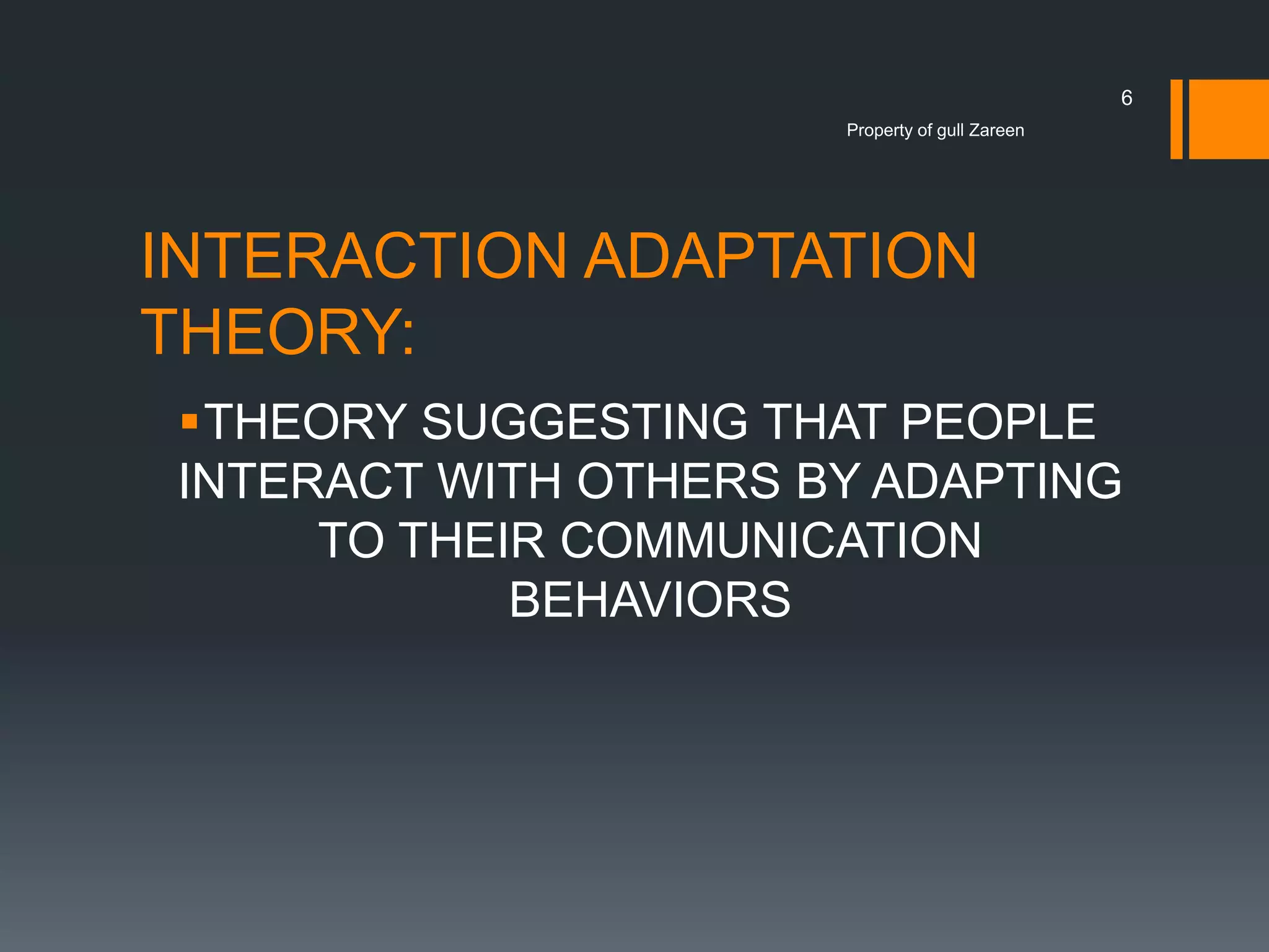 6
Property of gull Zareen

INTERACTION ADAPTATION
THEORY:
THEORY SUGGESTING THAT PEOPLE
INTERACT WITH OTHERS BY ADAPTING
TO THEIR COMMUNICATION
BEHAVIORS

 