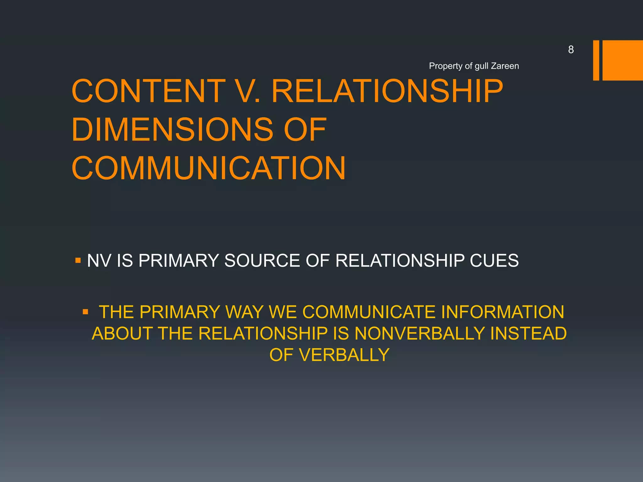8
Property of gull Zareen

CONTENT V. RELATIONSHIP
DIMENSIONS OF
COMMUNICATION
 NV IS PRIMARY SOURCE OF RELATIONSHIP CUES
 THE PRIMARY WAY WE COMMUNICATE INFORMATION
ABOUT THE RELATIONSHIP IS NONVERBALLY INSTEAD
OF VERBALLY

 