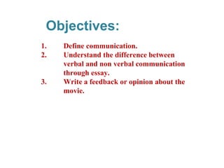 Objectives:
1. Define communication.
2. Understand the difference between
verbal and non verbal communication
through essay.
3. Write a feedback or opinion about the
movie.
 