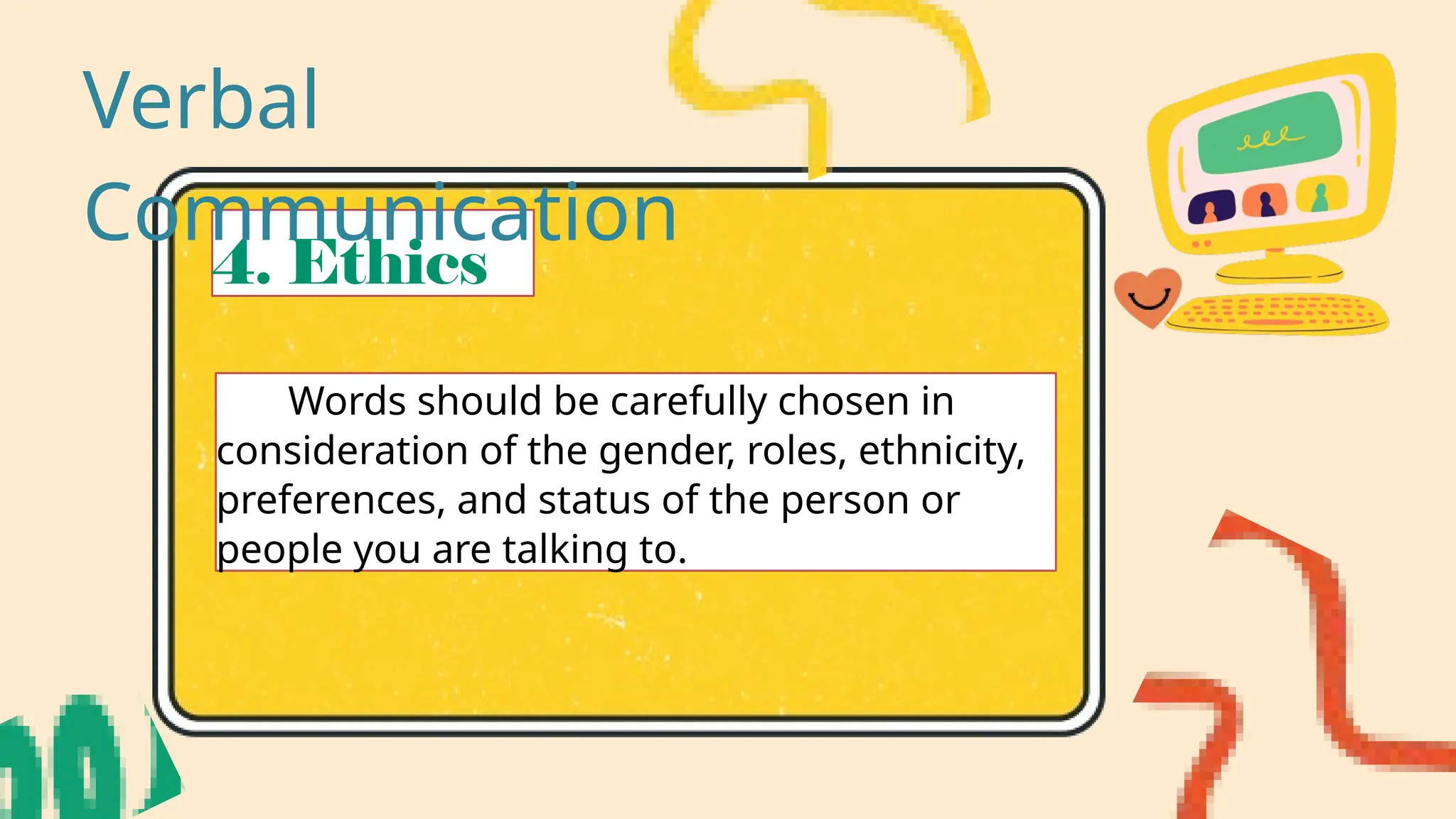 4. Ethics
Words should be carefully chosen in
consideration of the gender, roles, ethnicity,
preferences, and status of the person or
people you are talking to.
Verbal
Communication
 
