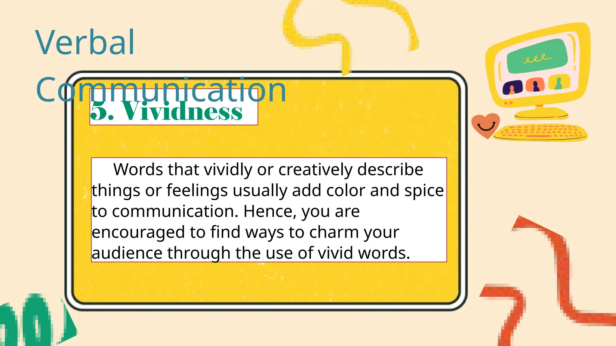 5. Vividness
Words that vividly or creatively describe
things or feelings usually add color and spice
to communication. Hence, you are
encouraged to find ways to charm your
audience through the use of vivid words.
Verbal
Communication
 