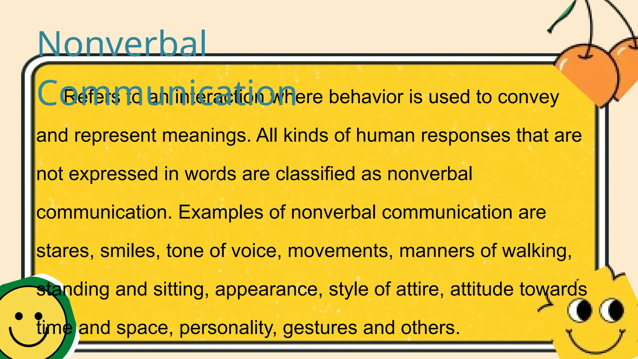 Refers to an interaction where behavior is used to convey
and represent meanings. All kinds of human responses that are
not expressed in words are classified as nonverbal
communication. Examples of nonverbal communication are
stares, smiles, tone of voice, movements, manners of walking,
standing and sitting, appearance, style of attire, attitude towards
time and space, personality, gestures and others.
Nonverbal
Communication
 