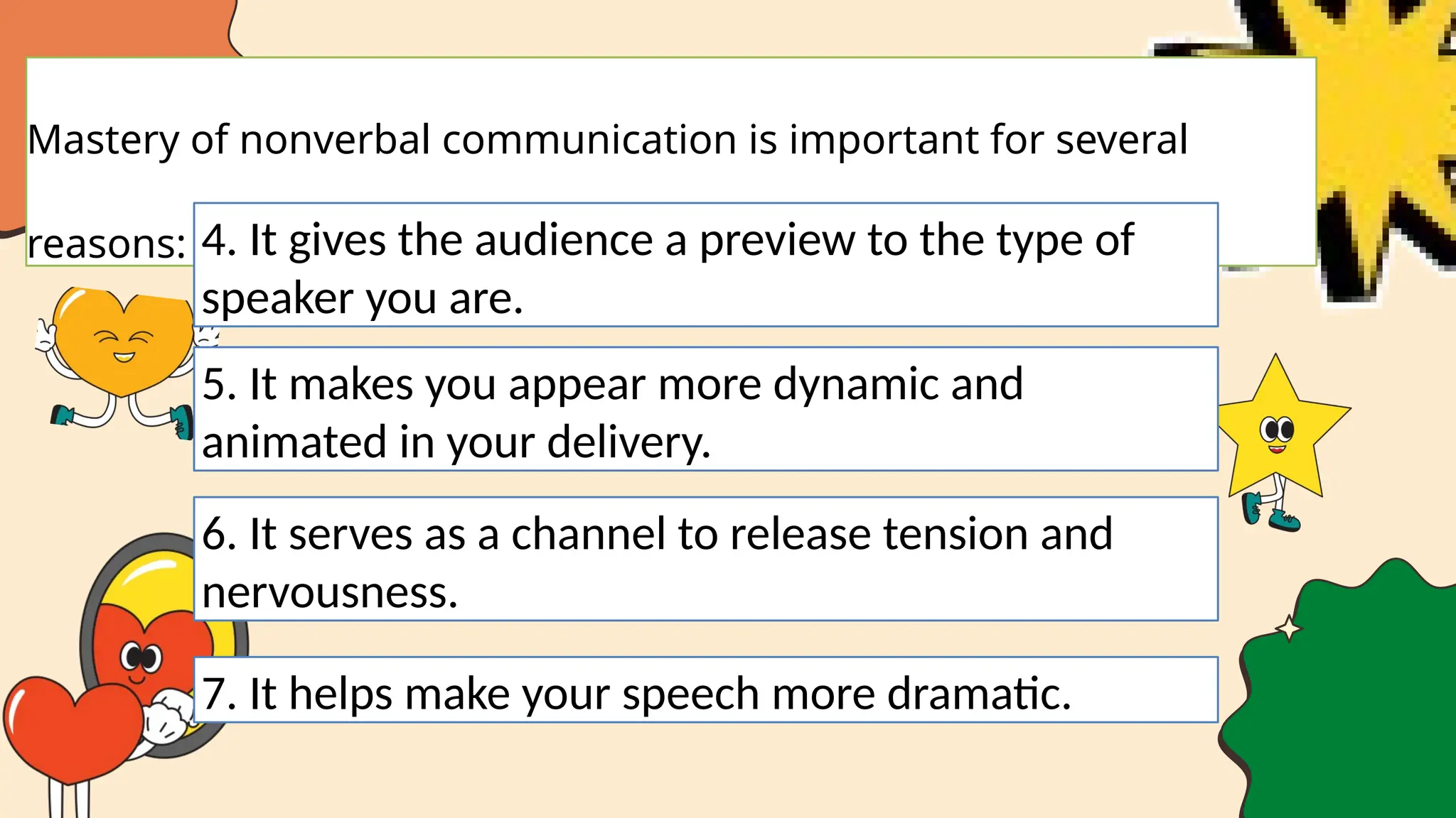 Mastery of nonverbal communication is important for several
reasons: 4. It gives the audience a preview to the type of
speaker you are.
5. It makes you appear more dynamic and
animated in your delivery.
6. It serves as a channel to release tension and
nervousness.
7. It helps make your speech more dramatic.
 