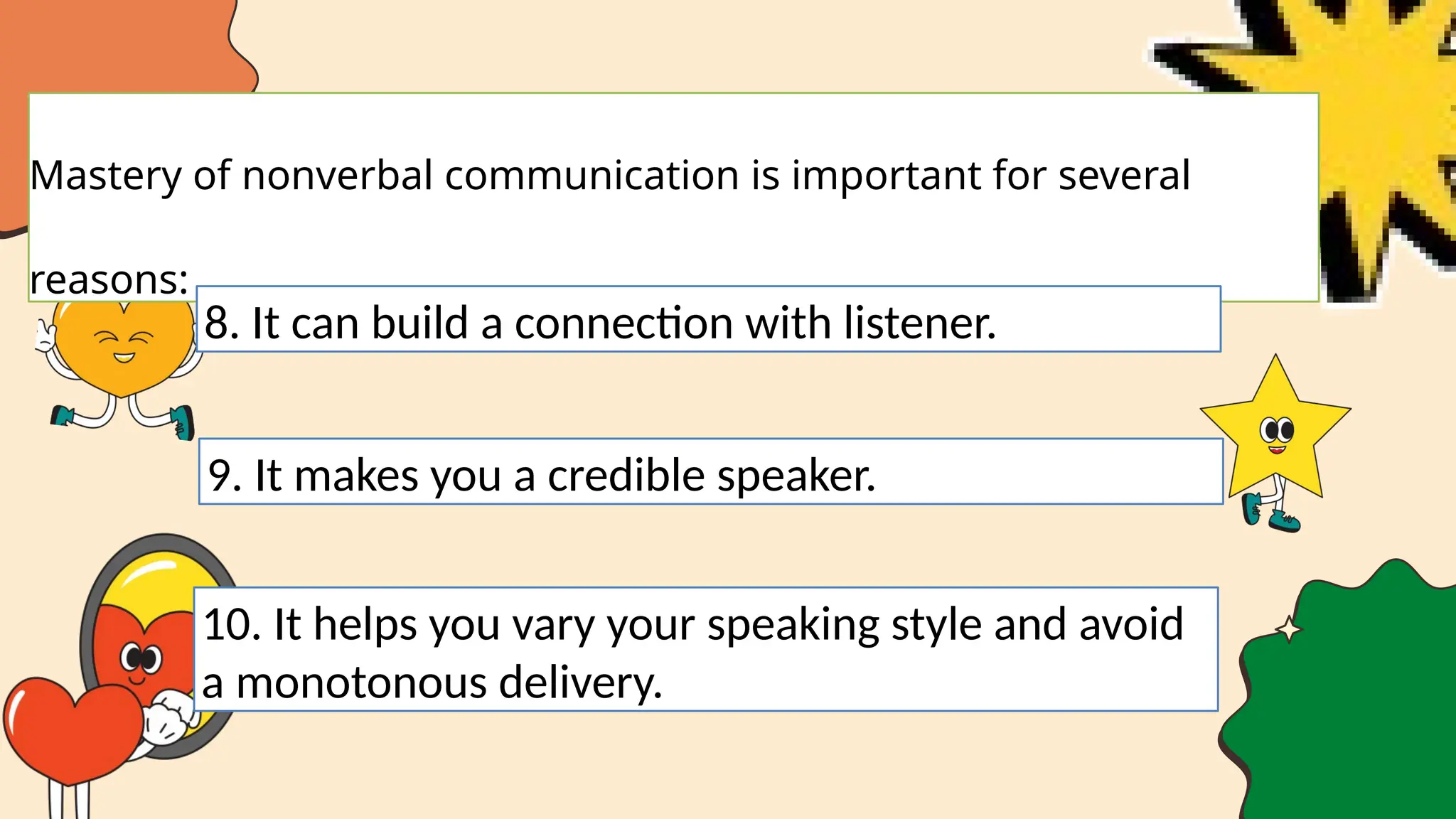 Mastery of nonverbal communication is important for several
reasons:
8. It can build a connection with listener.
9. It makes you a credible speaker.
10. It helps you vary your speaking style and avoid
a monotonous delivery.
 