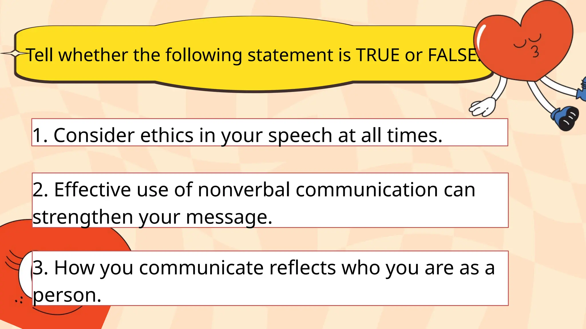 Tell whether the following statement is TRUE or FALSE.
1. Consider ethics in your speech at all times.
2. Effective use of nonverbal communication can
strengthen your message.
3. How you communicate reflects who you are as a
person.
 