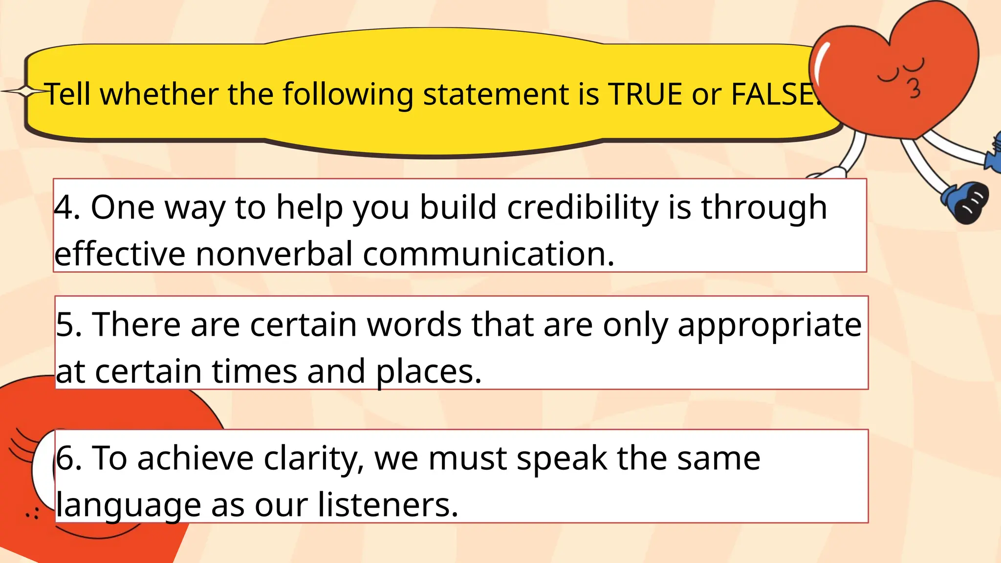 Tell whether the following statement is TRUE or FALSE.
4. One way to help you build credibility is through
effective nonverbal communication.
5. There are certain words that are only appropriate
at certain times and places.
6. To achieve clarity, we must speak the same
language as our listeners.
 