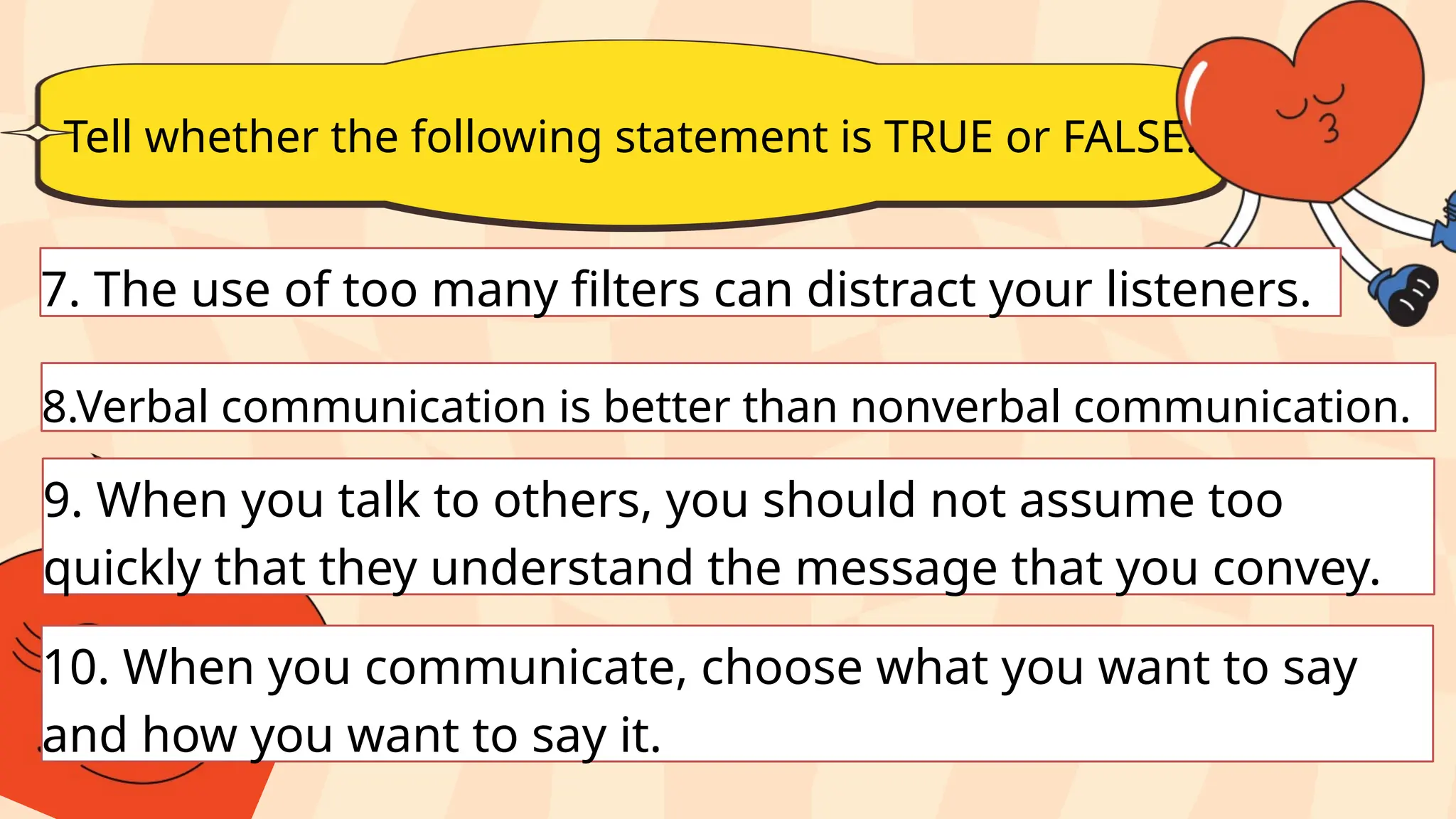 Tell whether the following statement is TRUE or FALSE.
7. The use of too many filters can distract your listeners.
8.Verbal communication is better than nonverbal communication.
9. When you talk to others, you should not assume too
quickly that they understand the message that you convey.
10. When you communicate, choose what you want to say
and how you want to say it.
 