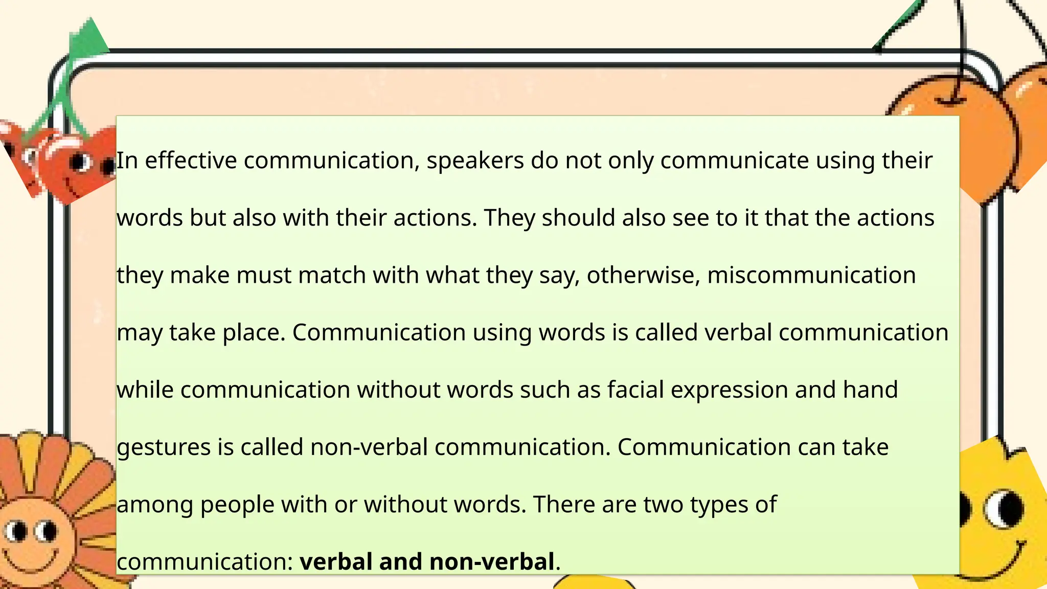 In effective communication, speakers do not only communicate using their
words but also with their actions. They should also see to it that the actions
they make must match with what they say, otherwise, miscommunication
may take place. Communication using words is called verbal communication
while communication without words such as facial expression and hand
gestures is called non-verbal communication. Communication can take
among people with or without words. There are two types of
communication: verbal and non-verbal.
 