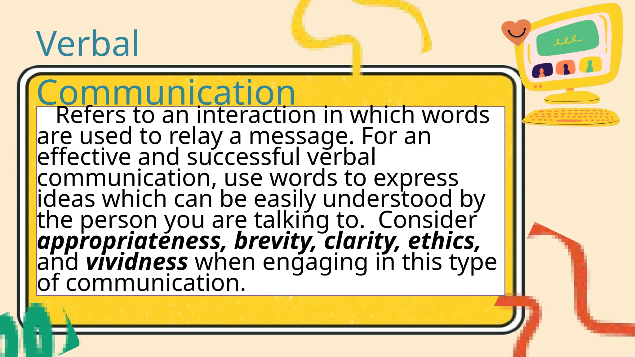 Verbal
Communication
Refers to an interaction in which words
are used to relay a message. For an
effective and successful verbal
communication, use words to express
ideas which can be easily understood by
the person you are talking to. Consider
appropriateness, brevity, clarity, ethics,
and vividness when engaging in this type
of communication.
 