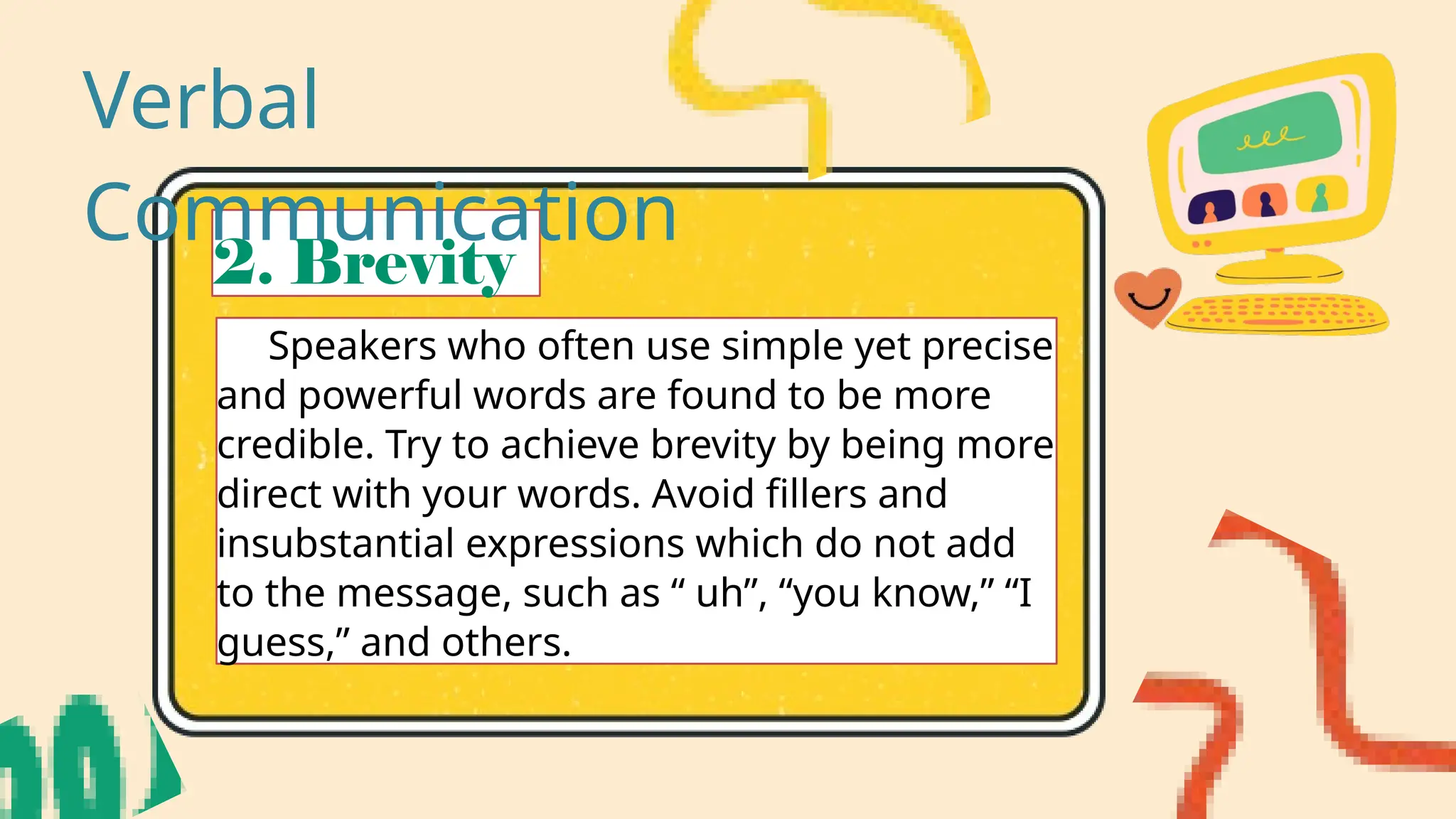 2. Brevity
Speakers who often use simple yet precise
and powerful words are found to be more
credible. Try to achieve brevity by being more
direct with your words. Avoid fillers and
insubstantial expressions which do not add
to the message, such as “ uh”, “you know,” “I
guess,” and others.
Verbal
Communication
 