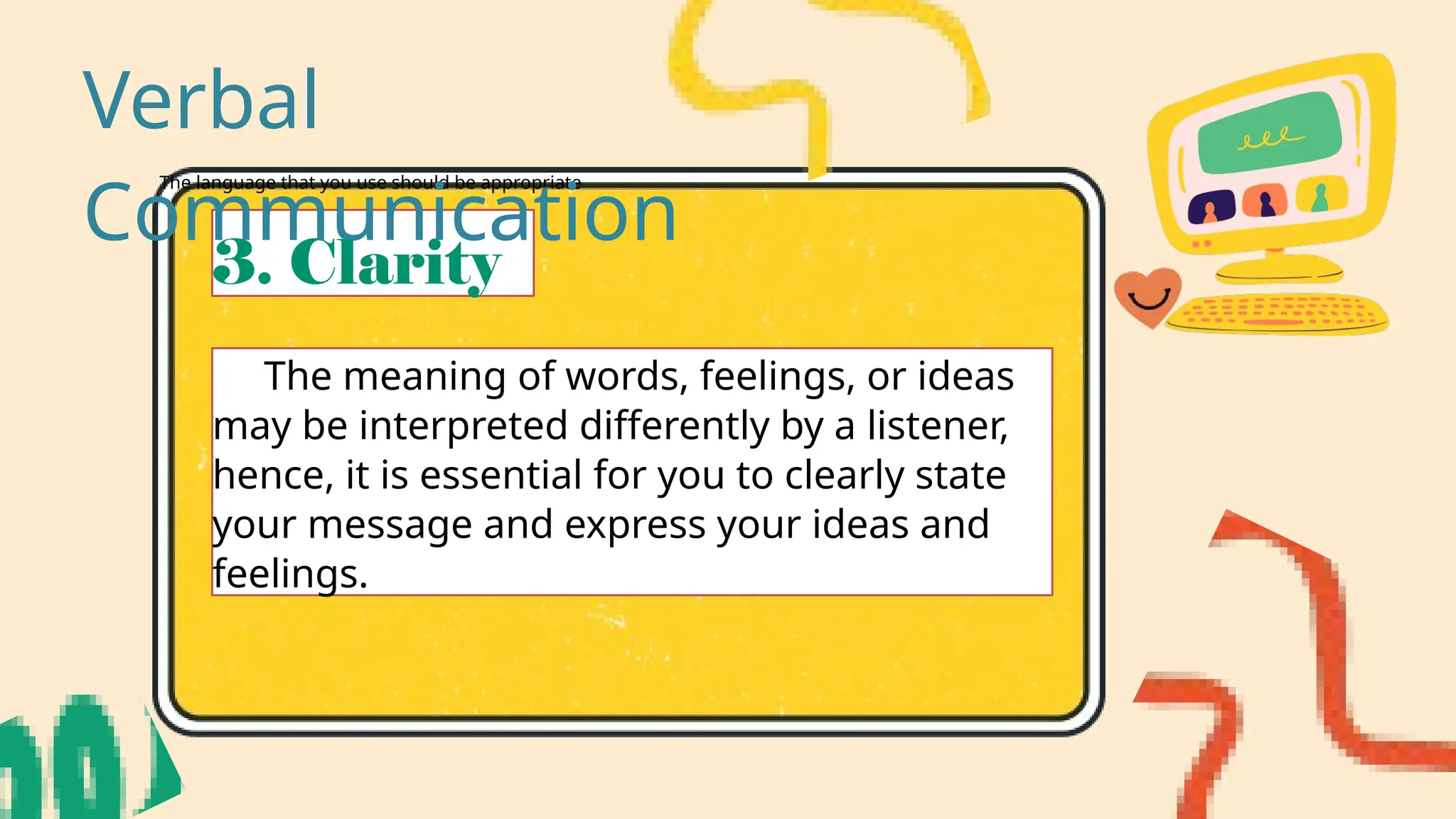 The language that you use should be appropriate
3. Clarity
The meaning of words, feelings, or ideas
may be interpreted differently by a listener,
hence, it is essential for you to clearly state
your message and express your ideas and
feelings.
Verbal
Communication
 