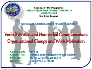 Course Code : EM 505
Course Title : Institutional Management and Control
Professor : Mario C. Pasion, Ed. D. Ffp
Reporter : Cherrymay C. Molde
GRADUATE STUDIES AND APPLIED RESEARCH
Verbal/Written and Non-verbal Communication;
Organizational Change and Work Motivation
Republic of the Philippines
LAGUNA STATE POLYTECHNIC UNIVERSITY
MAIN CAMPUS
Sta. Cruz, Laguna
 