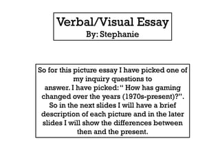 Verbal/Visual Essay
By: Stephanie

So for this picture essay I have picked one of
my inquiry questions to
answer. I have picked: “ How has gaming
changed over the years (1970s-present)?”.
So in the next slides I will have a brief
description of each picture and in the later
slides I will show the differences between
then and the present.

 