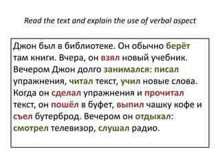 Read the text and explain the use of verbal aspectДжон был в библиоте́ке. Он обы́чно берёт там кни́ги. Вчера́, он взялно́вый уче́бник. Ве́чером Джон до́лго занима́лся: писа́л упражне́ния, чита́лтекст, учи́л но́вые слова́. Когда́он сде́лал упражне́ния и прочита́лтекст, он пошёл в буфе́т, вы́пил ча́шку ко́фе и съелбутербро́д. Ве́чером он отдыха́л: смотре́л телеви́зор, слу́шал ра́дио. 